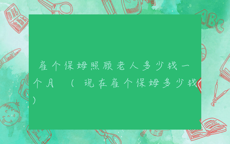 雇个保姆照顾老人多少钱一个月 (现在雇个保姆多少钱)